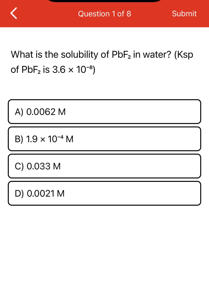 A) 0.0062 M
What is the solubility of PbF₂ in water? (Ksp
of PbF₂ is 3.6 × 10-³)
B) 1.9 x 10-4 M
C) 0.033 M
Question 1 of 8
D) 0.0021 M
Submit