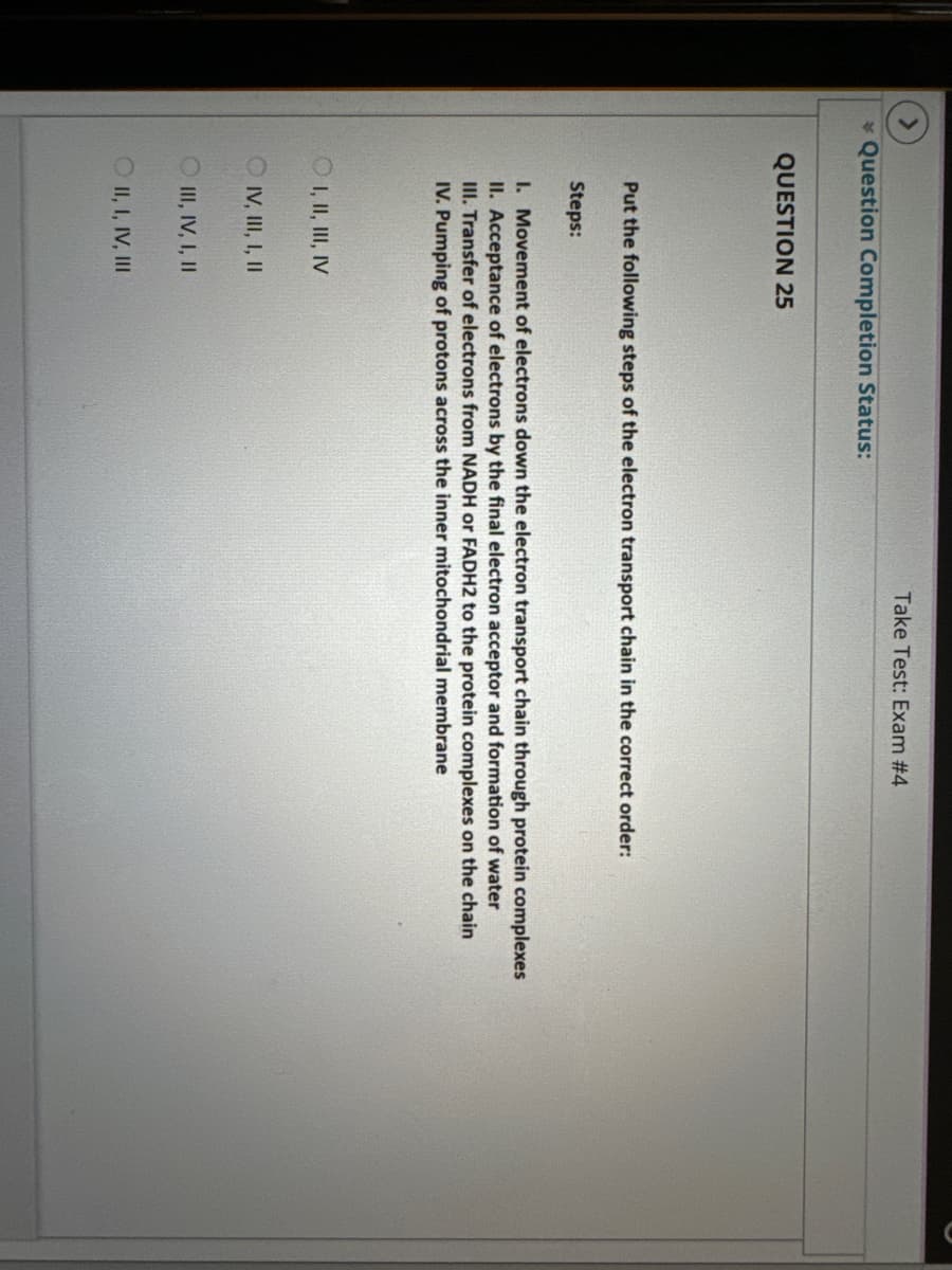 *Question Completion Status:
QUESTION 25
Take Test: Exam #4
Put the following steps of the electron transport chain in the correct order:
Steps:
1. Movement of electrons down the electron transport chain through protein complexes
II. Acceptance of electrons by the final electron acceptor and formation of water
III. Transfer of electrons from NADH or FADH2 to the protein complexes on the chain
IV. Pumping of protons across the inner mitochondrial membrane
OI, II, III, IV
IV, III, I, II
III, IV, I, II
OII, I, IV, III