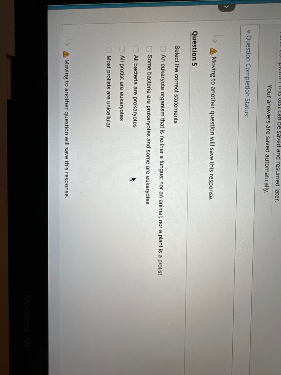 e completion this test can be saved and resumed later.
Your answers are saved automatically.
Question Completion Status:
Moving to another question will save this response.
Question 5
Select the correct statements
An eukaryote organism that is neither a fungus; nor an animal; nor a plant is a protist
Some bacteria are prokaryotes and some are eukaryotes
All bacteria are prokaryotes
All protist are eukaryotes
Most protists are unicellular
A Moving to another question will save this response.
MacBook Air