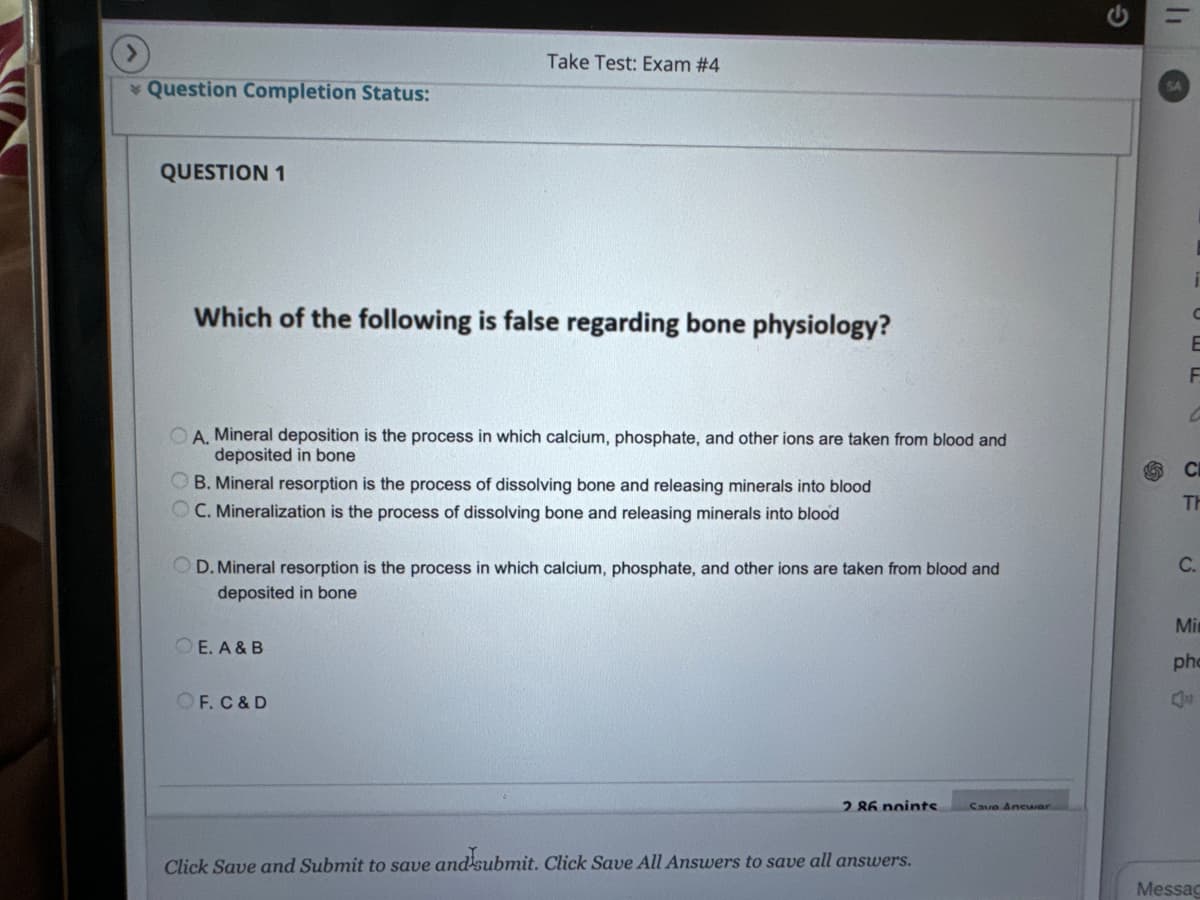 >
Take Test: Exam #4
Question Completion Status:
QUESTION 1
Which of the following is false regarding bone physiology?
G
=
SA
C
E
F
C
OA. Mineral deposition is the process in which calcium, phosphate, and other ions are taken from blood and
deposited in bone
B. Mineral resorption is the process of dissolving bone and releasing minerals into blood
C. Mineralization is the process of dissolving bone and releasing minerals into blood
D. Mineral resorption is the process in which calcium, phosphate, and other ions are taken from blood and
deposited in bone
OE. A & B
C
TH
C.
Mi
OF. C & D
2 86 noints
Cave Ancwar
Click Save and Submit to save and submit. Click Save All Answers to save all answers.
pho
Q
Messag