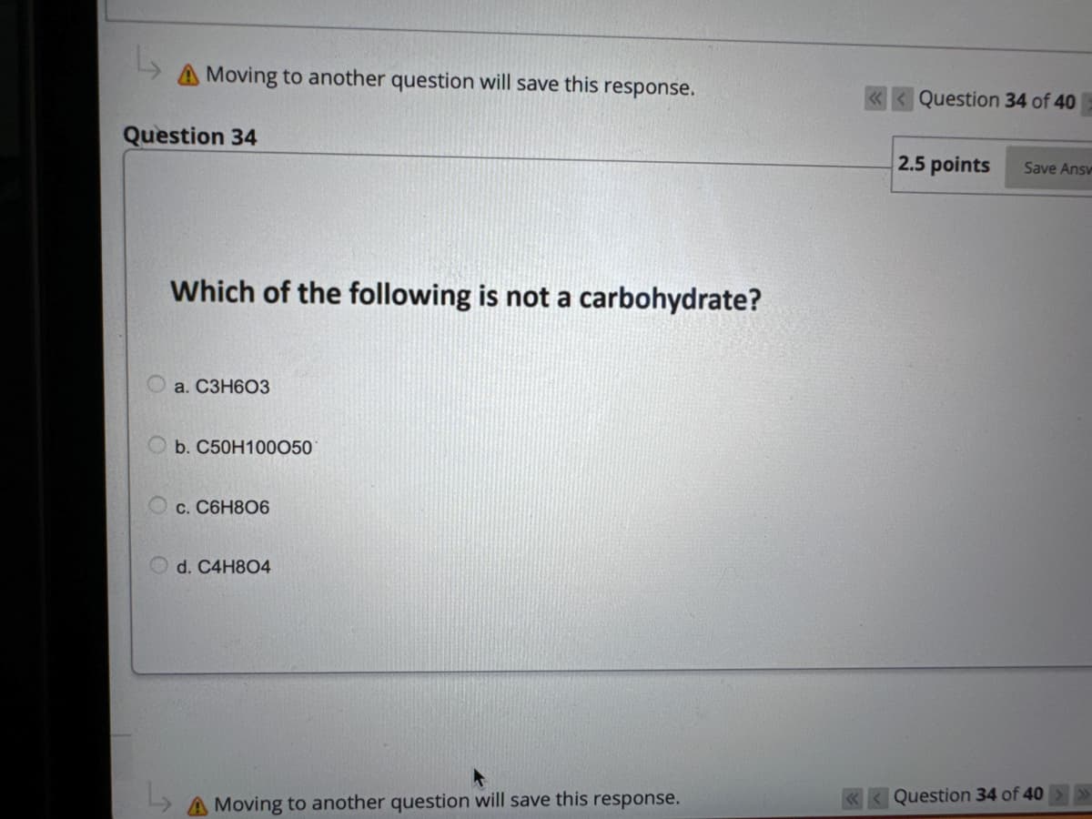 L
A Moving to another question will save this response.
Question 34
Which of the following is not a carbohydrate?
a. C3H603
Ob. C50H100050
c. C6H806
d. C4H804
L
A Moving to another question will save this response.
Question 34 of 40
2.5 points Save Ansv
Question 34 of 40