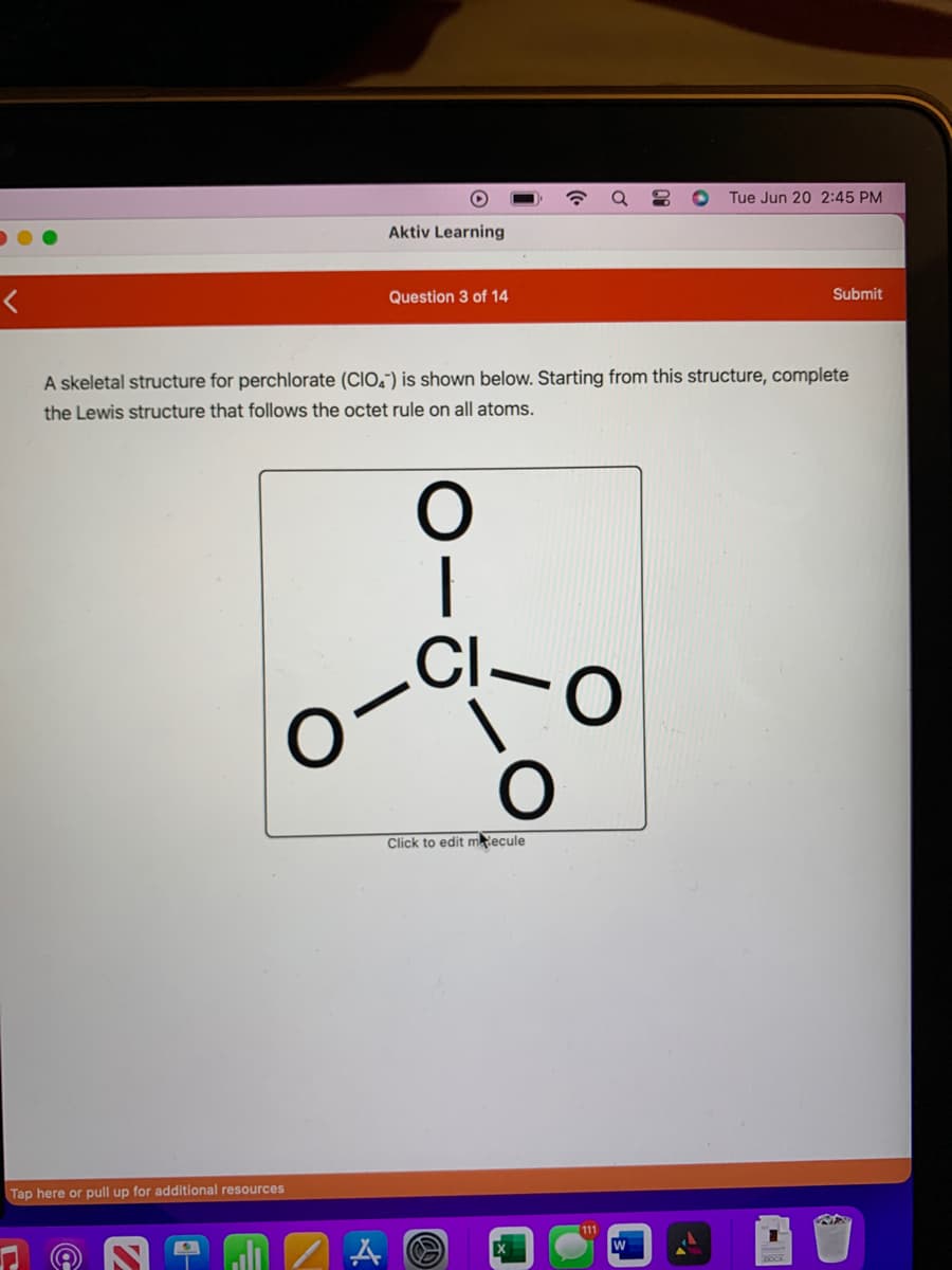 <
Tap here or pull up for additional resources
-
H
Aktiv Learning
Question 3 of 14
A skeletal structure for perchlorate (CIO) is shown below. Starting from this structure, complete
the Lewis structure that follows the octet rule on all atoms.
A
O
60-00
CI
a
Click to edit mecule
111
O Tue Jun 20 2:45 PM
Submit
RF