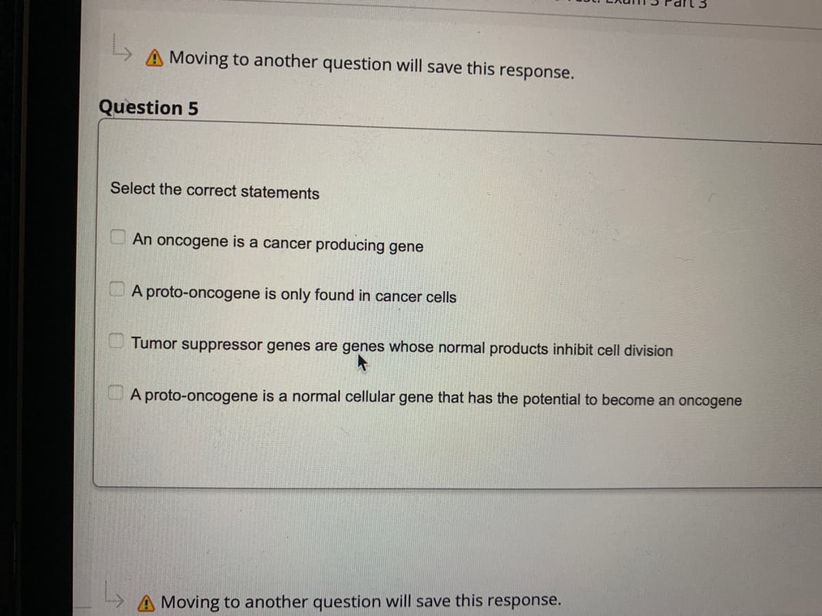 L
A Moving to another question will save this response.
Question 5
Select the correct statements
0
An oncogene is a cancer producing gene
A proto-oncogene is only found in cancer cells
Tumor suppressor genes are genes whose normal products inhibit cell division
A proto-oncogene is a normal cellular gene that has the potential to become an oncogene
A Moving to another question will save this response.