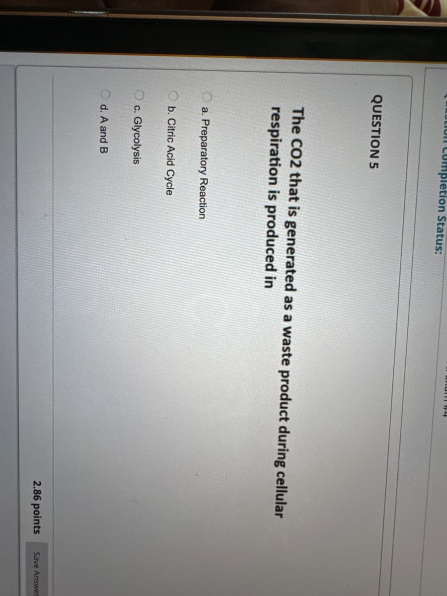 on completion Status:
QUESTION 5
The CO2 that is generated as a waste product during cellular
respiration is produced in
a. Preparatory Reaction
Ob. Citric Acid Cycle
c. Glycolysis
d. A and B
2.86 points
Save Answer