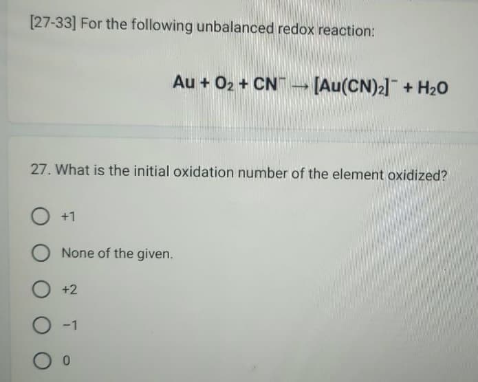 [27-33] For the following unbalanced redox reaction:
Au + O₂ + CN [Au(CN)₂] + H₂O
27. What is the initial oxidation number of the element oxidized?
O +1
O None of the given.
O +2
O-1
0