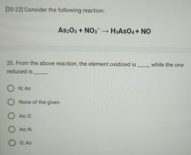 [20-22] Consider the following reaction:
As2O3 + NO3-H3ASO4+ NO
20. From the above reaction, the element oxidized is
reduced is.
ON; As
O None of the given.
O As; 0
O As; N
0; As
while the one