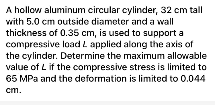 A hollow aluminum circular cylinder, 32 cm tal
with 5.0 cm outside diameter and a wall
thickness of 0.35 cm, is used to support a
compressive load L applied along the axis of
the cylinder. Determine the maximum allowable
value of L if the compressive stress is limited to
65 MPa and the deformation is limited to 0.044
cm.
