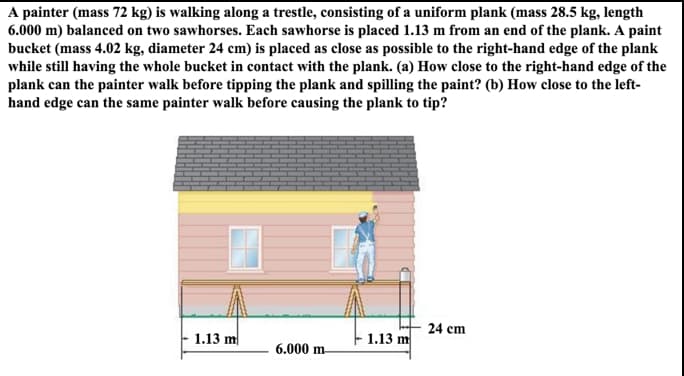 A painter (mass 72 kg) is walking along a trestle, consisting of a uniform plank (mass 28.5 kg, length
6.000 m) balanced on two sawhorses. Each sawhorse is placed 1.13 m from an end of the plank. A paint
bucket (mass 4.02 kg, diameter 24 cm) is placed as close as possible to the right-hand edge of the plank
while still having the whole bucket in contact with the plank. (a) How close to the right-hand edge of the
plank can the painter walk before tipping the plank and spilling the paint? (b) How close to the left-
hand edge can the same painter walk before causing the plank to tip?
24 cm
1.13 m
1.13 m
6.000 m
