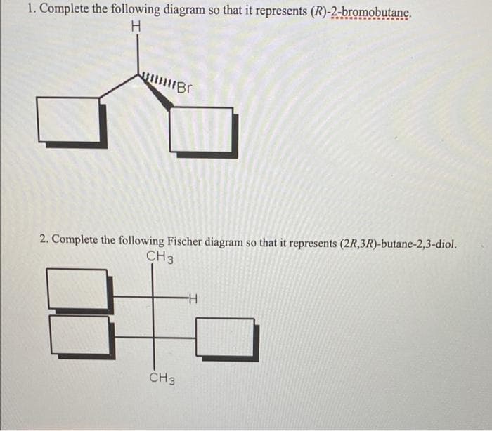 1. Complete the following diagram so that it represents (R)-2-bromobutane.
2. Complete the following Fischer diagram so that it represents (2R,3R)-butane-2,3-diol.
CH3
ČH3
