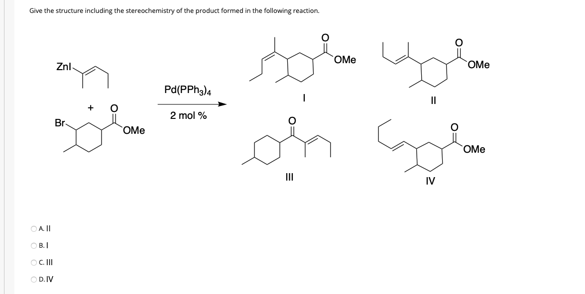 Give the structure including the stereochemistry of the product formed in the following reaction.
OMe
Znl
OMe
Pd(PPH3)4
II
2 mol %
Br
OMe
OMe
II
IV
O A. II
O B. I
OC.II
O D. IV
O=

