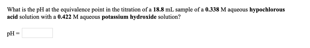 What is the pH at the equivalence point in the titration of a 18.8 mL sample of a 0.338 M aqueous hypochlorous
acid solution with a 0.422 M aqueous potassium hydroxide solution?
pH =
