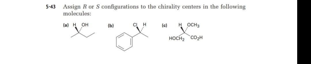 Assign R or S configurations to the chirality centers in the following
molecules:
5-43
(a) H OH
(b)
CI H
(c)
H OCH3
HOCH2 CO2H

