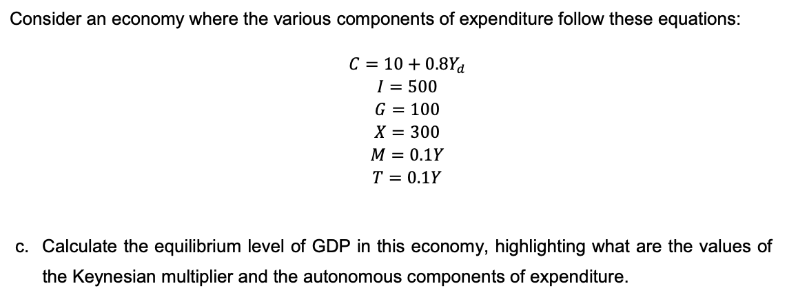 Consider an economy where the various components of expenditure follow these equations:
C = 10 + 0.8Yd
I = 500
G = 100
X = 300
М — 0.1Y
T = 0.1Y
c. Calculate the equilibrium level of GDP in this economy, highlighting what are the values of
the Keynesian multiplier and the autonomous components of expenditure.

