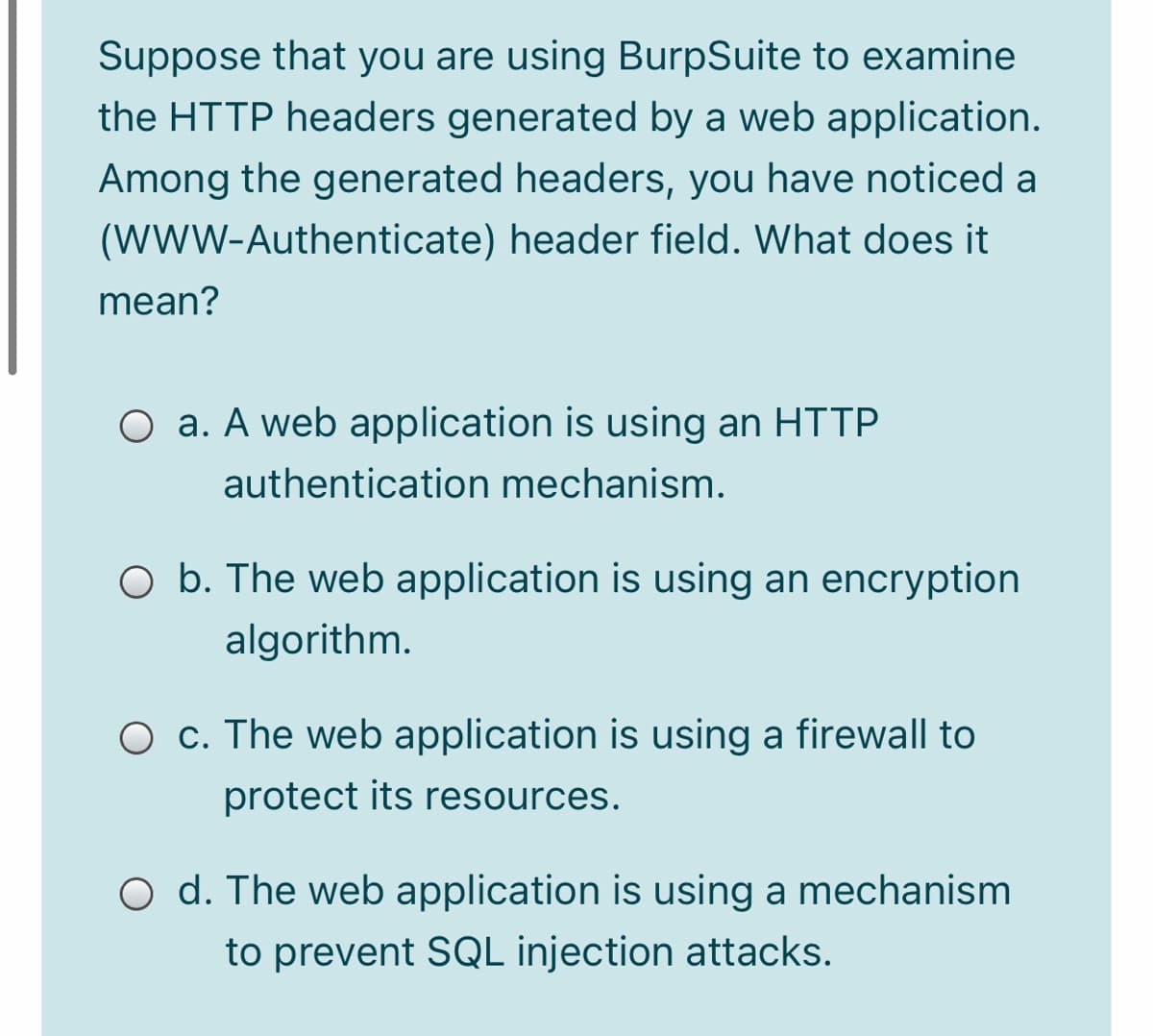 Suppose that you are using BurpSuite to examine
the HTTP headers generated by a web application.
Among the generated headers, you have noticed a
(WWW-Authenticate) header field. What does it
mean?
O a. A web application is using an HTTP
authentication mechanism.
O b. The web application is using an encryption
algorithm.
O c. The web application is using a firewall to
protect its resources.
O d. The web application is using a mechanism
to prevent SQL injection attacks.
