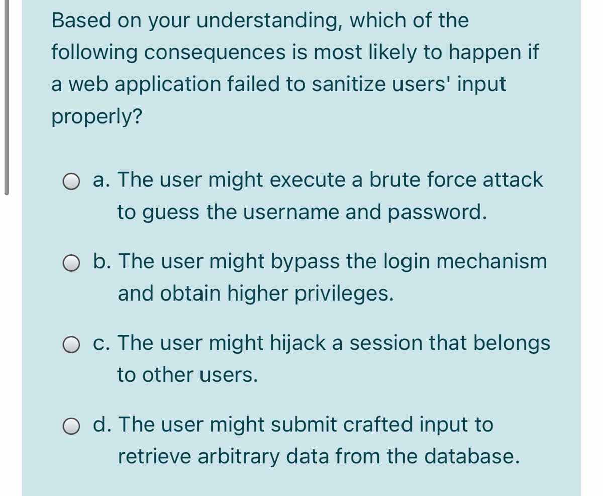 Based on your understanding, which of the
following consequences is most likely to happen if
a web application failed to sanitize users' input
properly?
O a. The user might execute a brute force attack
to guess the username and password.
O b. The user might bypass the login mechanism
and obtain higher privileges.
O c. The user might hijack a session that belongs
to other users.
O d. The user might submit crafted input to
retrieve arbitrary data from the database.
