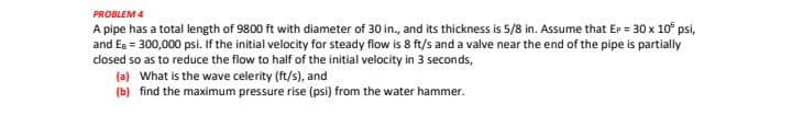 PROBLEM 4
A pipe has a total length of 9800 ft with diameter of 30 in., and its thickness is 5/8 in. Assume that Er = 30 x 10° psi,
and Eg = 300,000 psi. If the initial velocity for steady flow is 8 ft/s and a valve near the end of the pipe is partially
closed so as to reduce the flow to half of the initial velocity in 3 seconds,
(a) What is the wave celerity (ft/s), and
(b) find the maximum pressure rise (psi) from the water hammer.
