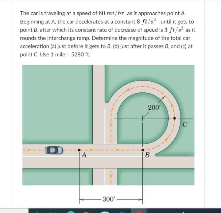 The car is traveling at a speed of 60 mi/hr as it approaches point A.
Beginning at A, the car decelerates at a constant 8 ft/s? until it gets to
point B, after which its constant rate of decrease of speed is 3 ft/s² as it
rounds the interchange ramp. Determine the magnitude of the total car
acceleration (a) just before it gets to B, (b) just after it passes B, and (c) at
point C. Use 1 mile = 5280 ft.
200'
A
B
300
