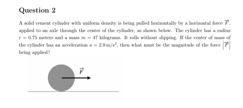 Question 2
A solid cement cylinder with uniform density is being pulled horizontally by a horizontal force F,
applied to an axle through the center of the cylinder, as shown below. The cylinder has a radius
r = 0.75 meters and a mass m = 47 kilograms. It rolls without slipping. If the center of mass of
the cylinder has an acceleration a = 2.8 m/s², then what must be the magnitude of the force F
being applied?
