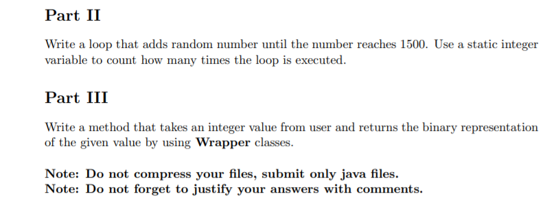 Part II
Write a loop that adds random number until the number reaches 1500. Use a static integer
variable to count how many times the loop is executed.
Part III
Write a method that takes an integer value from user and returns the binary representation
of the given value by using Wrapper classes.
Note: Do not compress your files, submit only java files.
Note: Do not forget to justify your answers with comments.
