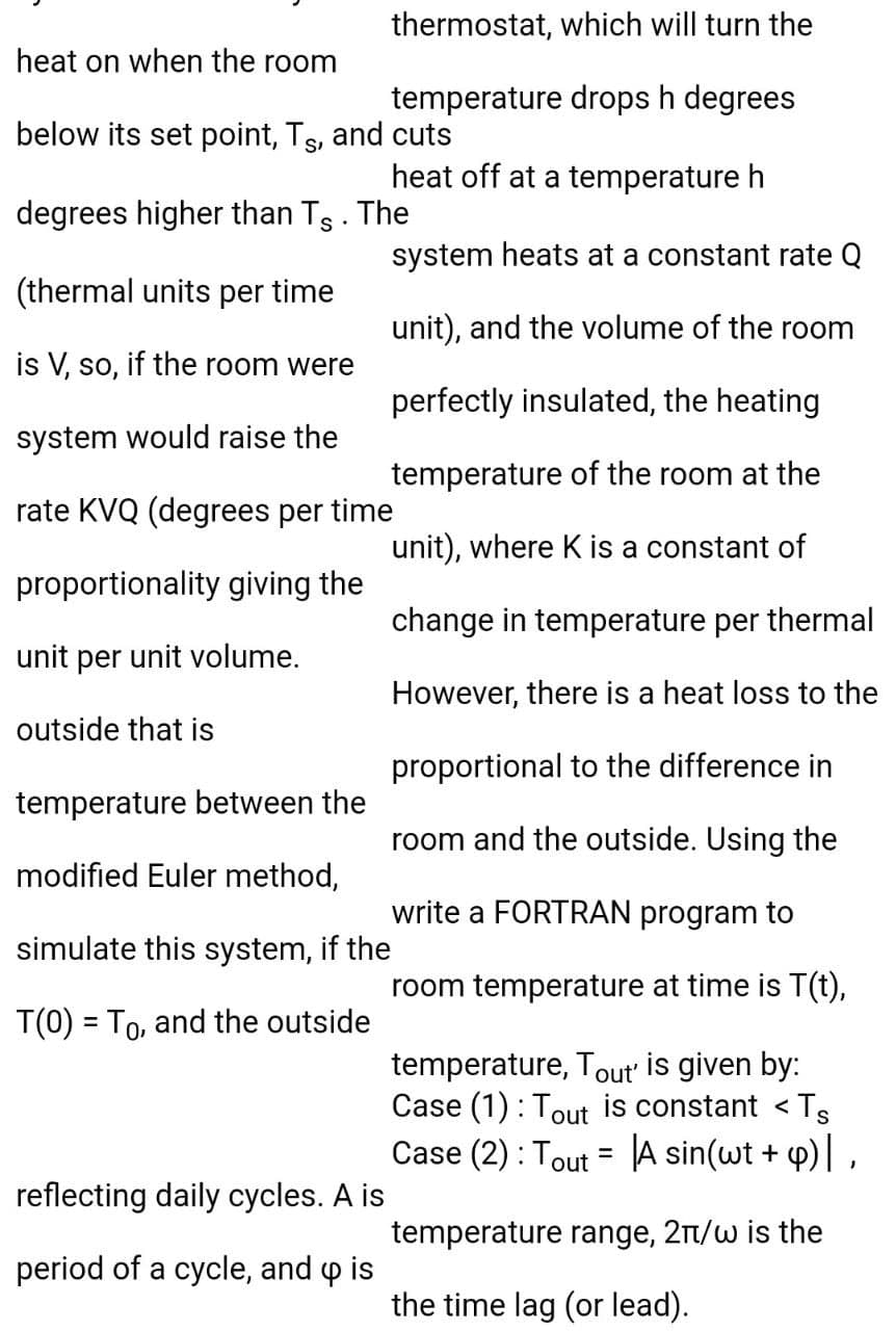 thermostat, which will turn the
heat on when the room
temperature drops h degrees
below its set point, Ts, and cuts
heat off at a temperature h
degrees higher than Ts . The
system heats at a constant rate Q
(thermal units per time
unit), and the volume of the room
is V, so, if the room were
perfectly insulated, the heating
system would raise the
temperature of the room at the
rate KVQ (degrees per time
unit), where K is a constant of
proportionality giving the
change in temperature per thermal
unit per unit volume.
However, there is a heat loss to the
outside that is
proportional to the difference in
temperature between the
room and the outside. Using the
modified Euler method,
write a FORTRAN program to
simulate this system, if the
room temperature at time is T(t),
T(0) = To, and the outside
temperature, Tout' is given by:
Case (1) : Tout is constant < Ts
Case (2) : Tout = A sin(wt + 4)| ,
%3D
reflecting daily cycles. A is
temperature range, 2n/w is the
period of a cycle, and o is
the time lag (or lead).
