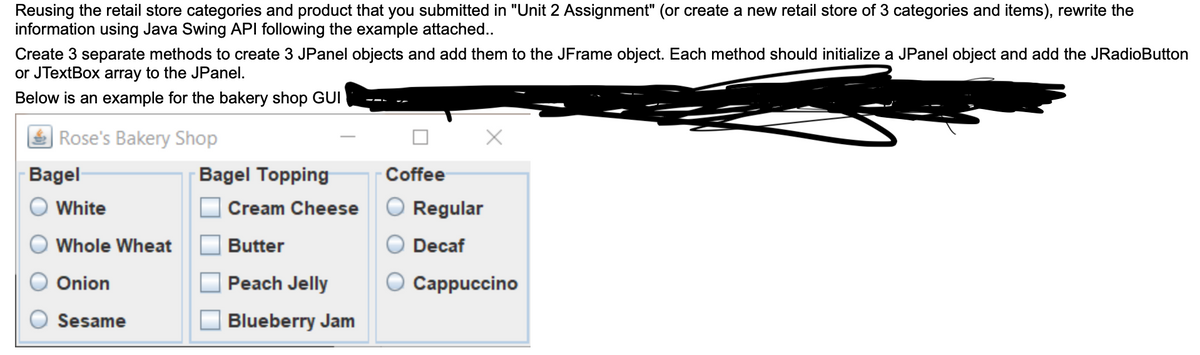 Reusing the retail store categories and product that you submitted in "Unit 2 Assignment" (or create a new retail store of 3 categories and items), rewrite the
information using Java Swing API following the example attached..
Create 3 separate methods to create 3 JPanel objects and add them to the JFrame object. Each method should initialize a JPanel object and add the JRadioButton
or JTextBox array to the JPanel.
Below is an example for the bakery shop GUI
Rose's Bakery Shop
Bagel
Bagel Topping
Coffee
White
Cream Cheese
Regular
Whole Wheat
Butter
Decaf
Onion
Peach Jelly
Сappuccino
Sesame
Blueberry Jam
