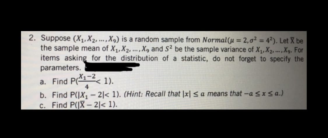 2. Suppose (X₁, X₂, ..., X9) is a random sample from Normal(u = 2,0² = 4²). Let X be
the sample mean of X₁, X2, ..., X, and S² be the sample variance of X₁, X2, ..., X9. For
items asking for the distribution of a statistic, do not forget to specify the
parameters.
a. Find P(X1-2< 1).
4
b. Find P(|X₁-2|< 1). (Hint: Recall that Ix| ≤ a means that -a ≤ x ≤a.)
c. Find P(|X-2|< 1).