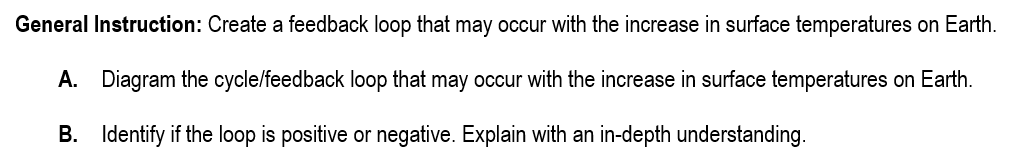 General Instruction: Create a feedback loop that may occur with the increase in surface temperatures on Earth.
A. Diagram the cycle/feedback loop that may occur with the increase in surface temperatures on Earth.
B. Identify if the loop is positive or negative. Explain with an in-depth understanding.