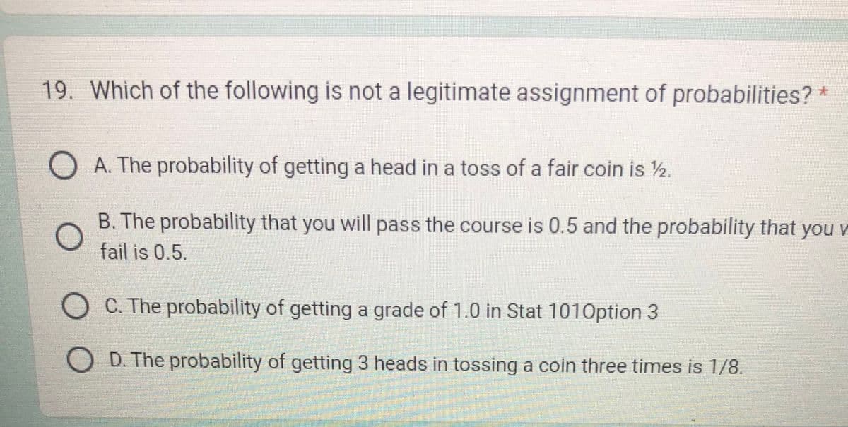 19. Which of the following is not a legitimate assignment of probabilities? *
A. The probability of getting a head in a toss of a fair coin is 12.
B. The probability that you will pass the course is 0.5 and the probability that you
fail is 0.5.
C. The probability of getting a grade of 1.0 in Stat 101 Option 3
D. The probability of getting 3 heads in tossing a coin three times is 1/8.