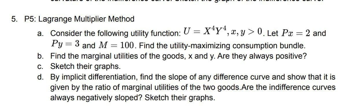 5. P5: Lagrange Multiplier Method
a. Consider the following utility function: U = X¹Y ¹, x, y > 0. Let Px : 2 and
Py = 3 and M = 100. Find the utility-maximizing consumption bundle.
b. Find the marginal utilities of the goods, x and y. Are they always positive?
c. Sketch their graphs.
d.
By implicit differentiation, find the slope of any difference curve and show that it is
given by the ratio of marginal utilities of the two goods.Are the indifference curves
always negatively sloped? Sketch their graphs.