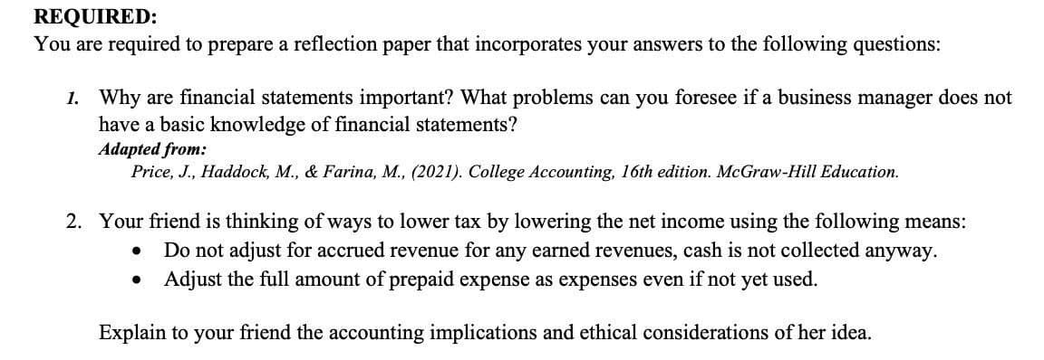 REQUIRED:
You are required to prepare a reflection paper that incorporates your answers to the following questions:
1. Why are financial statements important? What problems can you foresee if a business manager does not
have a basic knowledge of financial statements?
Adapted from:
Price, J., Haddock, M., & Farina, M., (2021). College Accounting, 16th edition. McGraw-Hill Education.
2. Your friend is thinking of ways to lower tax by lowering the net income using the following means:
Do not adjust for accrued revenue for any earned revenues, cash is not collected anyway.
Adjust the full amount of prepaid expense as expenses even if not yet used.
Explain to your friend the accounting implications and ethical considerations of her idea.
●
●