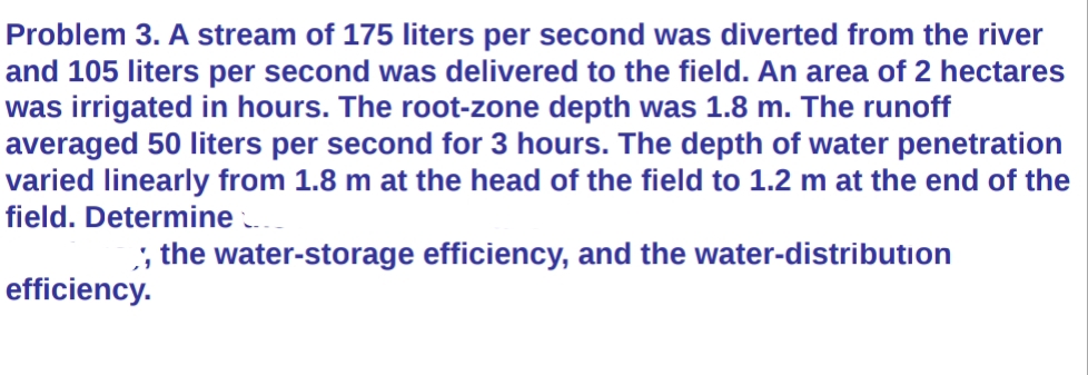 Problem 3. A stream of 175 liters per second was diverted from the river
and 105 liters per second was delivered to the field. An area of 2 hectares
was irrigated in hours. The root-zone depth was 1.8 m. The runoff
averaged 50 liters per second for 3 hours. The depth of water penetration
varied linearly from 1.8 m at the head of the field to 1.2 m at the end of the
field. Determine
,, the water-storage efficiency, and the water-distribution
efficiency.