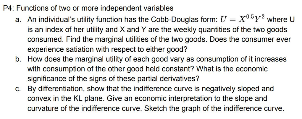 P4: Functions of two or more independent variables
X0.5y2 where U
a. An individual's utility function has the Cobb-Douglas form:
is an index of her utility and X and Y are the weekly quantities of the two goods
consumed. Find the marginal utilities of the two goods. Does the consumer ever
experience satiation with respect to either good?
b. How does the marginal utility of each good vary as consumption of it increases
with consumption of the other good held constant? What is the economic
significance of the signs of these partial derivatives?
c. By differentiation, show that the indifference curve is negatively sloped and
convex in the KL plane. Give an economic interpretation to the slope and
curvature of the indifference curve. Sketch the graph of the indifference curve.
-