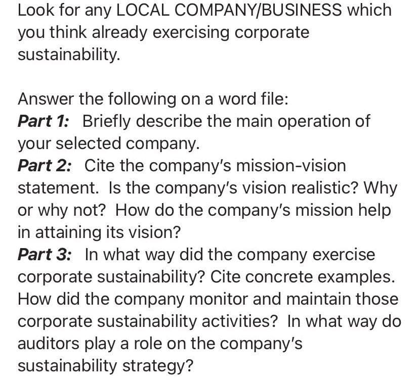 Look for any LOCAL
you think already exercising corporate
sustainability.
COMPANY/BUSINESS which
Answer the following on a word file:
Part 1: Briefly describe the main operation of
your selected company.
Part 2: Cite the company's mission-vision
statement. Is the company's vision realistic? Why
or why not? How do the company's mission help
in attaining its vision?
Part 3: In what way did the company exercise
corporate sustainability? Cite concrete examples.
How did the company monitor and maintain those
corporate sustainability activities? In what way do
auditors play a role on the company's
sustainability strategy?