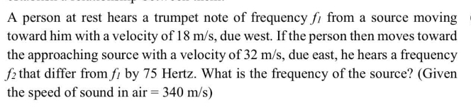 A person at rest hears a trumpet note of frequency fı from a source moving
toward him with a velocity of 18 m/s, due west. If the person then moves toward
the approaching source with a velocity of 32 m/s, due east, he hears a frequency
f2 that differ from fi by 75 Hertz. What is the frequency of the source? (Given
the speed of sound in air = 340 m/s)
