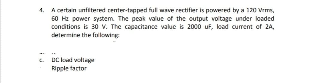 A certain unfiltered center-tapped full wave rectifier is powered by a 120 Vrms,
60 Hz power system. The peak value of the output voltage under loaded
conditions is 30 V. The capacitance value is 2000 uF, load current of 2A,
determine the following:
4.
DC load voltage
Ripple factor
C.
