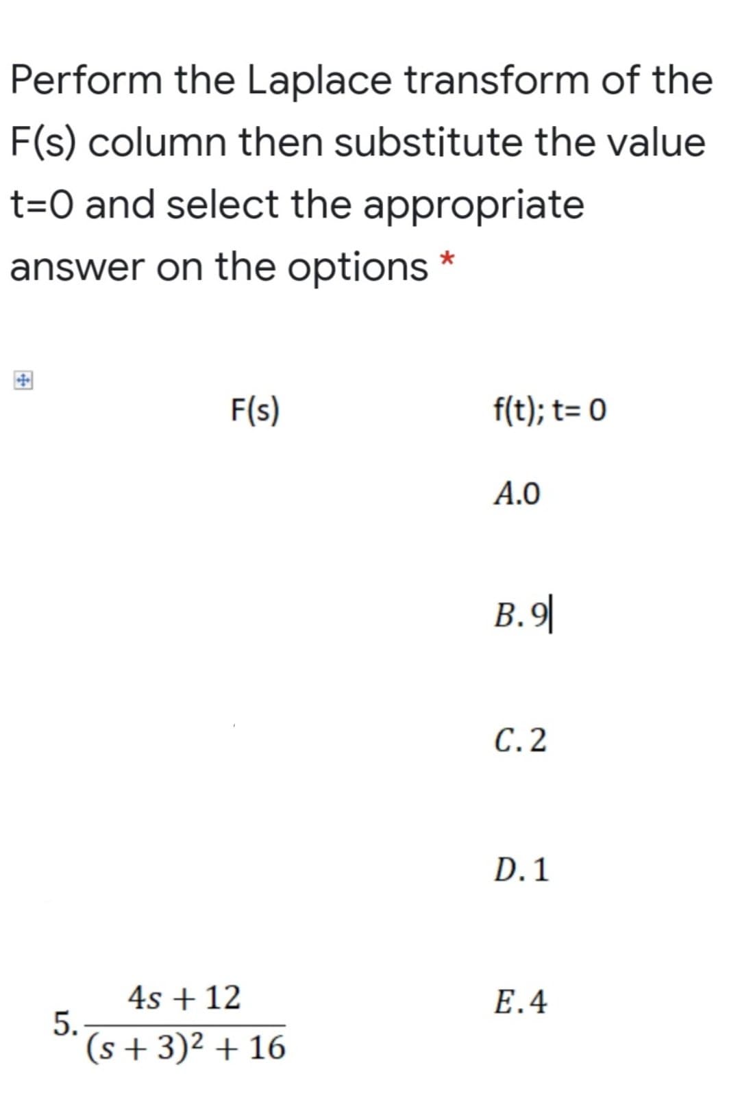 Perform the Laplace transform of the
F(s) column then substitute the value
t=O and select the appropriate
answer on the options *
F(s)
f(t); t= 0
A.0
B.9|
С.2
D. 1
4s + 12
5.
(s + 3)² + 16
E.4
