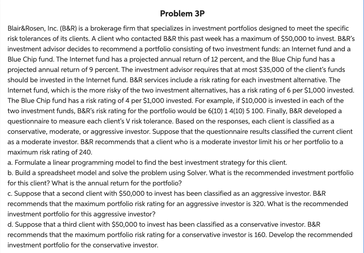 Problem 3P
Blair&Rosen, Inc. (B&R) is a brokerage firm that specializes in investment portfolios designed to meet the specific
risk tolerances of its clients. A client who contacted B&R this past week has a maximum of $50,000 to invest. B&R's
investment advisor decides to recommend a portfolio consisting of two investment funds: an Internet fund and a
Blue Chip fund. The Internet fund has a projected annual return of 12 percent, and the Blue Chip fund has a
projected annual return of 9 percent. The investment advisor requires that at most $35,000 of the client's funds
should be invested in the Internet fund. B&R services include a risk rating for each investment alternative. The
Internet fund, which is the more risky of the two investment alternatives, has a risk rating of 6 per $1,000 invested.
The Blue Chip fund has a risk rating of 4 per $1,000 invested. For example, if $10,000 is invested in each of the
two investment funds, B&R's risk rating for the portfolio would be 6(10) 1 4(10) 5 100. Finally, B&R developed a
questionnaire to measure each client's V risk tolerance. Based on the responses, each client is classified as a
conservative, moderate, or aggressive investor. Suppose that the questionnaire results classified the current client
as a moderate investor. B&R recommends that a client who is a moderate investor limit his or her portfolio to a
maximum risk rating of 240.
a. Formulate a linear programming model to find the best investment strategy for this client.
b. Build a spreadsheet model and solve the problem using Solver. What is the recommended investment portfolio
for this client? What is the annual return for the portfolio?
c. Suppose that a second client with $50,000 to invest has been classified as an aggressive investor. B&R
recommends that the maximum portfolio risk rating for an aggressive investor is 320. What is the recommended
investment portfolio for this aggressive investor?
d. Suppose that a third client with $50,000 to invest has been classified as a conservative investor. B&R
recommends that the maximum portfolio risk rating for a conservative investor is 160. Develop the recommended
investment portfolio for the conservative investor.