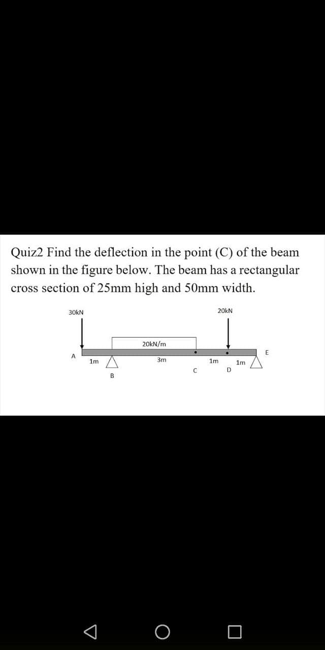 Quiz2 Find the deflection in the point (C) of the beam
shown in the figure below. The beam has a rectangular
cross section of 25mm high and 50mm width.
30kN
A
1m
A
B
20kN/m
3m
C
20KN
1m
D
1m
E