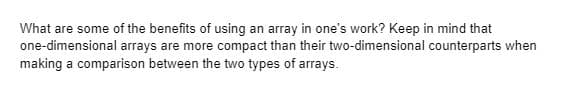 What are some of the benefits of using an array in one's work? Keep in mind that
one-dimensional arrays are more compact than their two-dimensional counterparts when
making a comparison between the two types of arrays.
