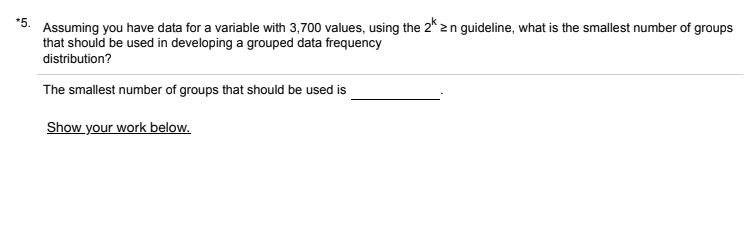 *5.
Assuming you have data for a variable with 3,700 values, using the 2* zn guideline, what is the smallest number of groups
that should be used in developing a grouped data frequency
distribution?
The smallest number of groups that should be used is
Show your work below.
