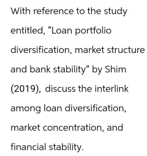 With reference to the study
entitled, "Loan portfolio
diversification, market structure
and bank stability" by Shim
(2019), discuss the interlink
among loan diversification,
market concentration, and
financial stability.