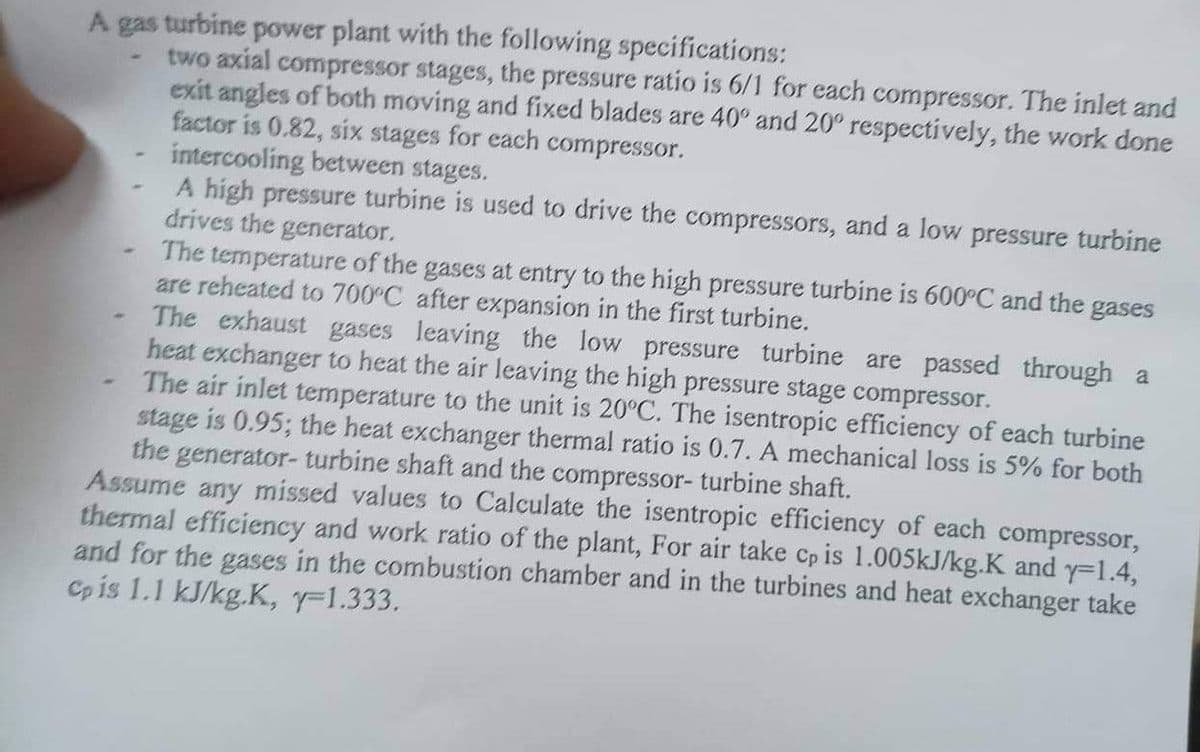 A gas turbine power plant with the following specifications:
two axial compressor stages, the pressure ratio is 6/1 for each compressor. The inlet and
exit angles of both moving and fixed blades are 40° and 20° respectively, the work done
factor is 0.82, six stages for each compressor.
intercooling between stages.
A high pressure turbine is used to drive the compressors, and a low pressure turbine
drives the generator.
The temperature of the gases at entry to the high pressure turbine is 600°C and the gases
are reheated to 700°C after expansion in the first turbine.
The exhaust gases leaving the low pressure turbine are passed through a
heat exchanger to heat the air leaving the high pressure stage compressor.
The air inlet temperature to the unit is 20°C. The isentropic efficiency of each turbine
stage is 0.95; the heat exchanger thermal ratio is 0.7. A mechanical loss is 5% for both
the generator- turbine shaft and the compressor- turbine shaft.
Assume any missed values to Calculate the isentropic efficiency of each compressor,
thermal efficiency and work ratio of the plant, For air take cp is 1.005kJ/kg.K and y-1.4,
and for the gases in the combustion chamber and in the turbines and heat exchanger take
Cp is 1.1 kJ/kg.K, y=1.333.