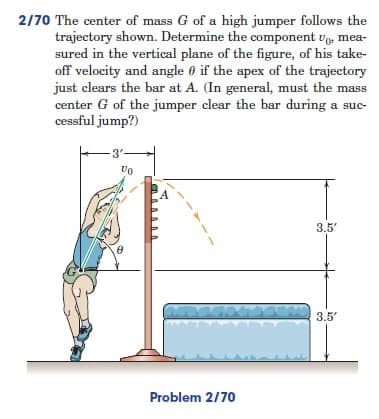 2/70 The center of mass G of a high jumper follows the
trajectory shown. Determine the component Up, mea-
sured in the vertical plane of the figure, of his take-
off velocity and angle 0 if the apex of the trajectory
just clears the bar at A. (In general, must the mass
center G of the jumper clear the bar during a suc-
cessful jump?)
-3'-
Vo
3.5'
3.5'
Problem 2/70