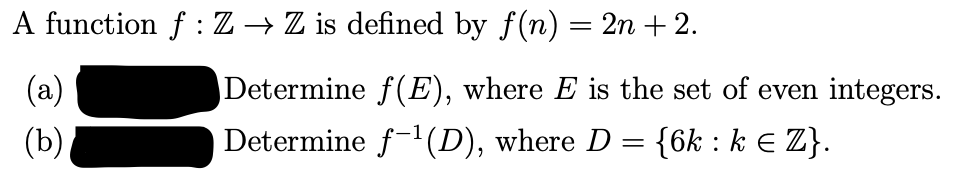 A function f : Z → Z is defined by f(n) = 2n + 2.
(a)
Determine f(E), where E is the set of even integers.
(b)
Determine f-1(D), where D = {6k : k E Z}.
