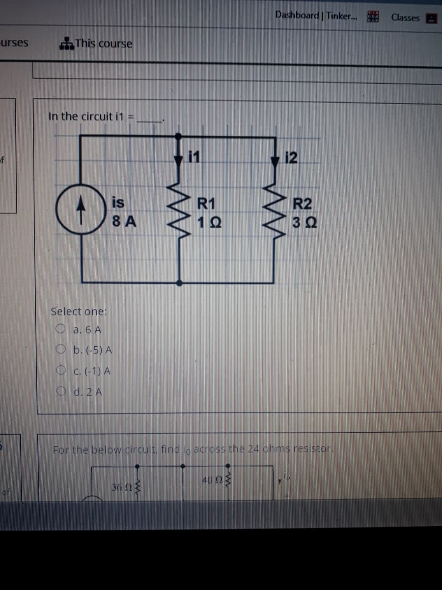 Dashboard Tinker.
Classes
urses
This course
In the circuit i1
%3D
11
12
is
R1
R2
30
8 A
Select one:
O a. 6 A
Ob. (-5) A
O c.(-1) A
O d. 2 A
For the below circuit, find in across the 24 chms resistor.
40 03
36 23
