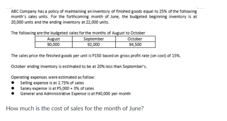 ABC Company has a policy of maintaining aninventory of finished goods equal to 25% of the following
month's sales units. For the forthcoming month of June, the budgeted beginning inventory is at
20,000 units and the ending inventory at 22,000 units.
The following are the budgeted sales for the months of August to October
October
94,500
August
90,000
September
92,000
The sales price the finished goods per unit is P150 based on gross profit rate (on cost) of 15%.
October ending inventory is estimated to be at 20% less than September's.
Operating expenses were estimated as follow:
Selling expense is at 2.75% of sales
Salary expense is at P5,000 + 3% of sales
General and Administrative Expense is at P40,000 per month
How much is the cost of sales for the month of June?
