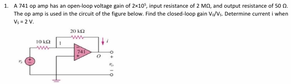 1. A 741 op amp has an open-loop voltage gain of 2×105, input resistance of 2 MO, and output resistance of 50 N.
The op amp is used in the circuit of the figure below. Find the closed-loop gain Vo/Vs. Determine current i when
Vs = 2 V.
20 kN
ww
10 k2
741
