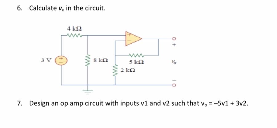 6. Calculate v, in the circuit.
4 kN
3 V
8 kN
5 kN
2 kN
7. Design an op amp circuit with inputs v1 and v2 such that v. = -5v1 + 3v2.
