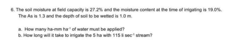 6. The soil moisture at field capacity is 27.2% and the moisture content at the time of irrigating is 19.0%.
The As is 1.3 and the depth of soil to be wetted is 1.0 m.
a. How many ha-mm ha' of water must be applied?
b. How long will it take to irrigate the 5 ha with 115 li sec stream?
