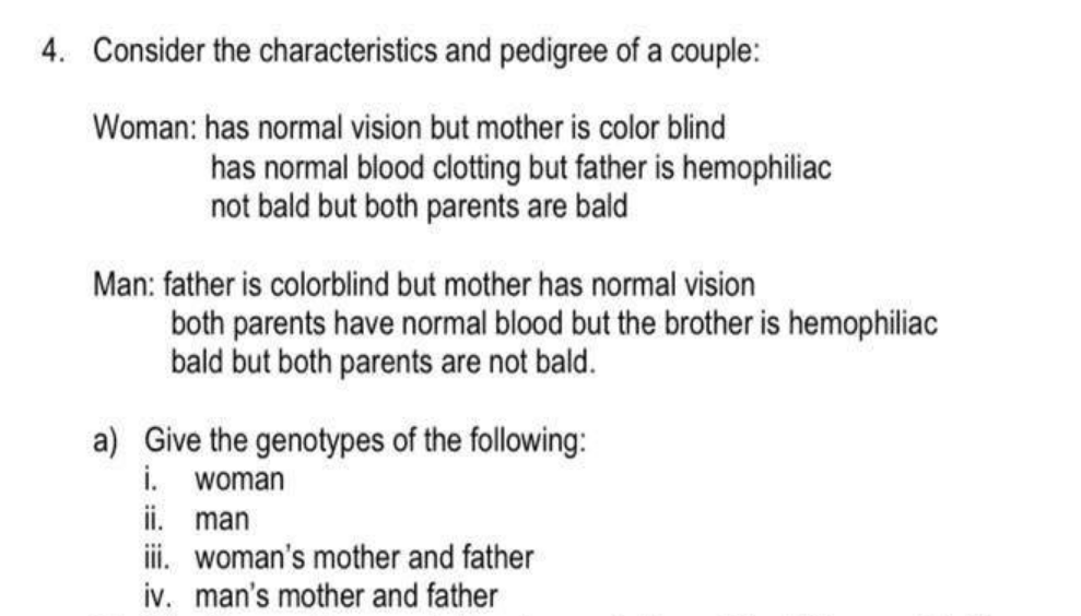 4. Consider the characteristics and pedigree of a couple:
Woman: has normal vision but mother is color blind
has normal blood clotting but father is hemophiliac
not bald but both parents are bald
Man: father is colorblind but mother has normal vision
both parents have normal blood but the brother is hemophiliac
bald but both parents are not bald.
a) Give the genotypes of the following:
i.
ii. man
i. woman's mother and father
iv. man's mother and father
woman
